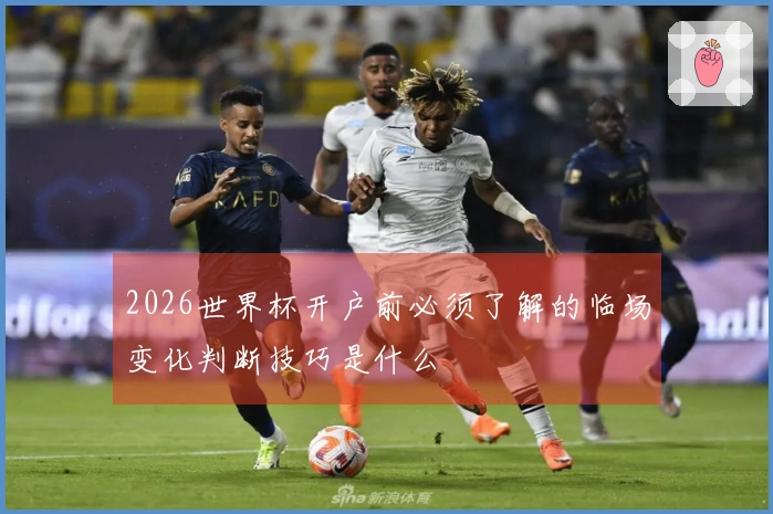 2026世界杯开户前必须了解的临场变化判断技巧是什么